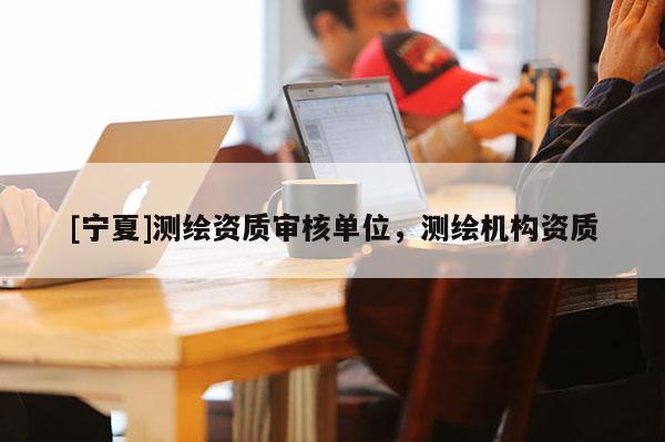 [寧夏]測繪資質(zhì)審核單位，測繪機構(gòu)資質(zhì)