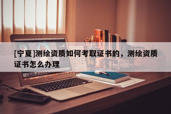 [寧夏]測繪資質如何考取證書的，測繪資質證書怎么辦理