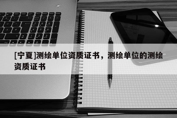 [寧夏]測繪單位資質證書，測繪單位的測繪資質證書
