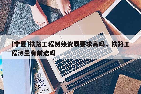 [寧夏]鐵路工程測繪資質要求高嗎，鐵路工程測量有前途嗎