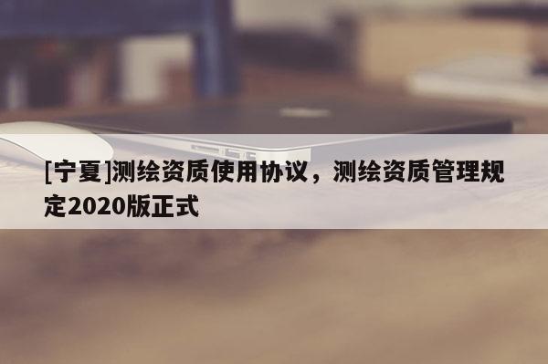 [寧夏]測繪資質(zhì)使用協(xié)議，測繪資質(zhì)管理規(guī)定2020版正式