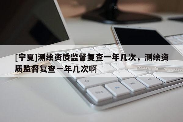 [寧夏]測繪資質監督復查一年幾次，測繪資質監督復查一年幾次啊