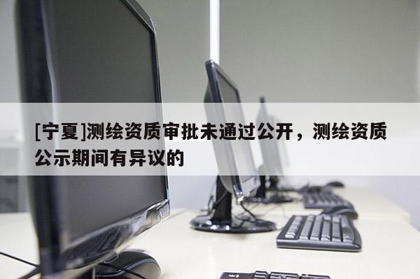 [寧夏]測繪資質審批未通過公開，測繪資質公示期間有異議的