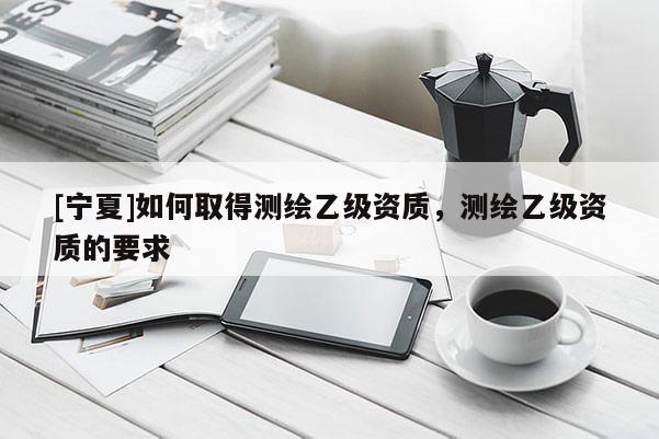 [寧夏]如何取得測繪乙級資質(zhì)，測繪乙級資質(zhì)的要求