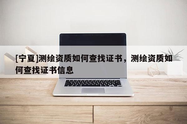 [寧夏]測繪資質(zhì)如何查找證書，測繪資質(zhì)如何查找證書信息