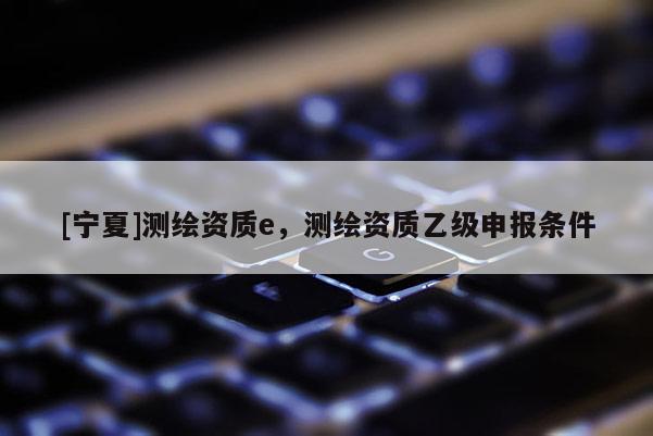 [寧夏]測繪資質e，測繪資質乙級申報條件