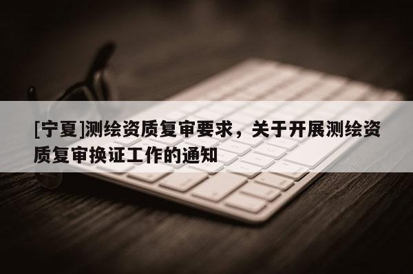 [寧夏]測(cè)繪資質(zhì)復(fù)審要求，關(guān)于開(kāi)展測(cè)繪資質(zhì)復(fù)審換證工作的通知