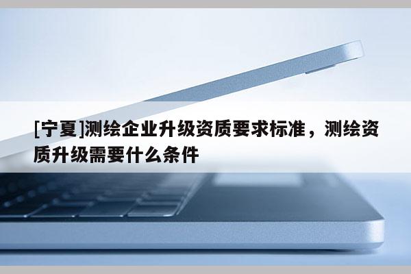 [寧夏]測繪企業升級資質要求標準，測繪資質升級需要什么條件