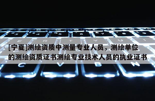 [寧夏]測繪資質中測量專業人員，測繪單位的測繪資質證書測繪專業技術人員的執業證書