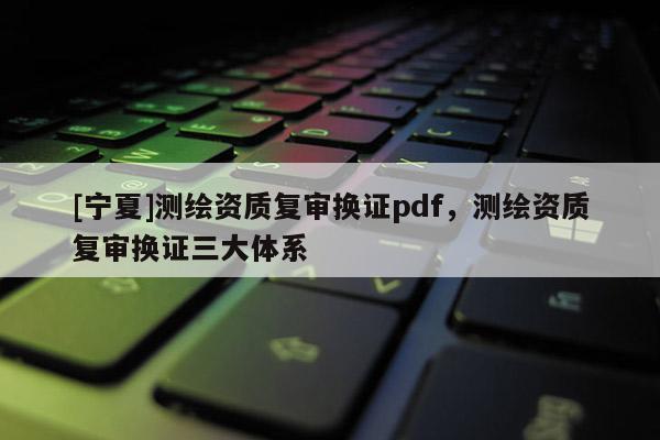 [寧夏]測繪資質復審換證pdf，測繪資質復審換證三大體系