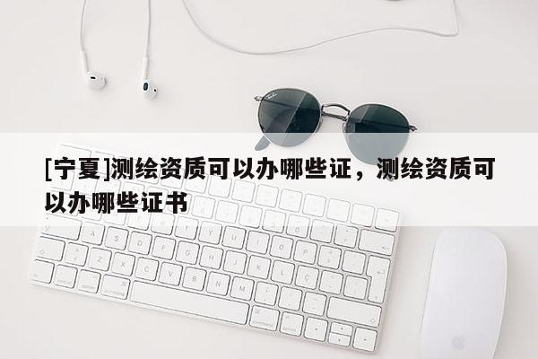[寧夏]測繪資質可以辦哪些證，測繪資質可以辦哪些證書