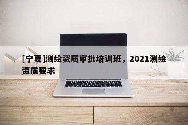 [寧夏]測繪資質審批培訓班，2021測繪資質要求