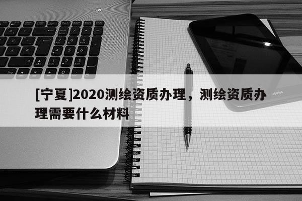 [寧夏]2020測繪資質辦理，測繪資質辦理需要什么材料