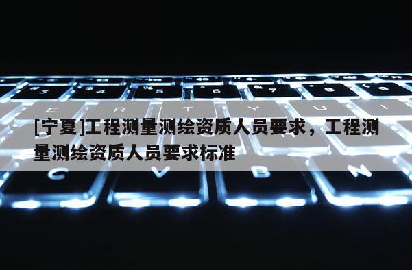 [寧夏]工程測量測繪資質(zhì)人員要求，工程測量測繪資質(zhì)人員要求標(biāo)準(zhǔn)