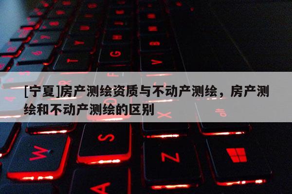 [寧夏]房產測繪資質與不動產測繪，房產測繪和不動產測繪的區別