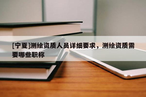 [寧夏]測繪資質人員詳細要求，測繪資質需要哪些職稱