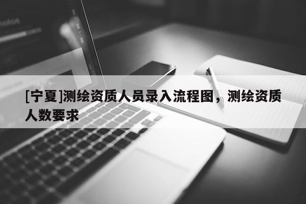 [寧夏]測繪資質人員錄入流程圖，測繪資質人數(shù)要求