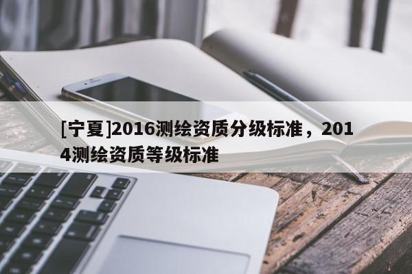[寧夏]2016測繪資質分級標準，2014測繪資質等級標準