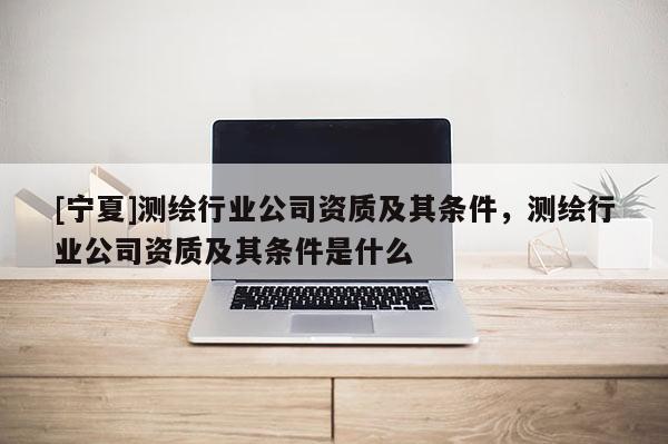 [寧夏]測繪行業公司資質及其條件，測繪行業公司資質及其條件是什么