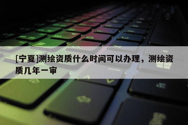 [寧夏]測繪資質什么時間可以辦理，測繪資質幾年一審