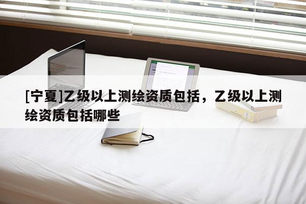 [寧夏]乙級(jí)以上測(cè)繪資質(zhì)包括，乙級(jí)以上測(cè)繪資質(zhì)包括哪些