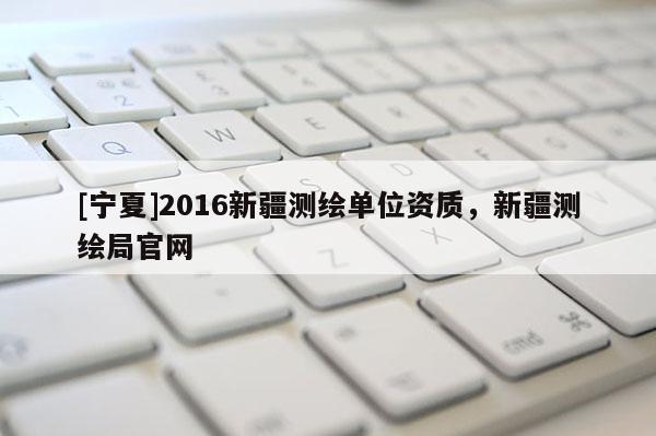 [寧夏]2016新疆測繪單位資質(zhì)，新疆測繪局官網(wǎng)