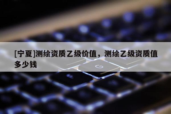 [寧夏]測(cè)繪資質(zhì)乙級(jí)價(jià)值，測(cè)繪乙級(jí)資質(zhì)值多少錢