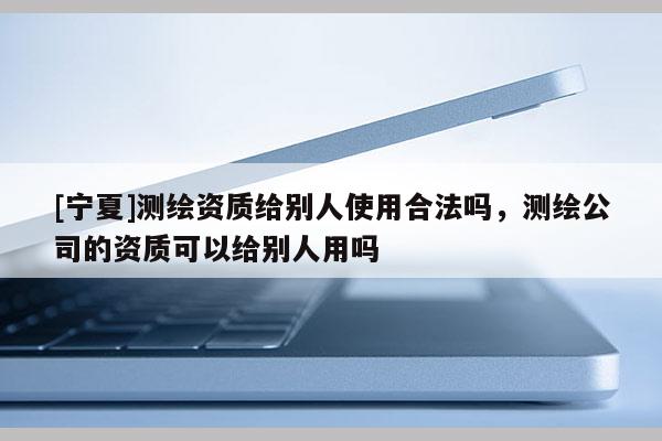 [寧夏]測繪資質給別人使用合法嗎，測繪公司的資質可以給別人用嗎