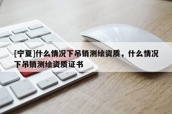 [寧夏]什么情況下吊銷測繪資質，什么情況下吊銷測繪資質證書