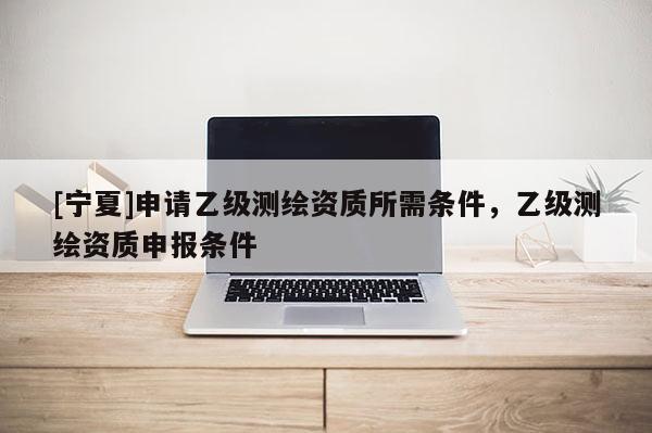 [寧夏]申請乙級測繪資質所需條件，乙級測繪資質申報條件