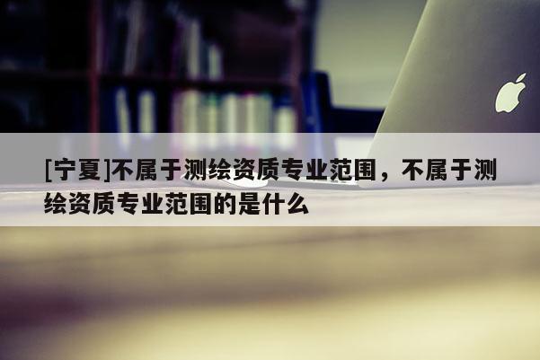 [寧夏]不屬于測繪資質專業范圍，不屬于測繪資質專業范圍的是什么