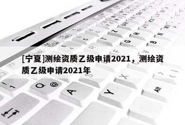 [寧夏]測繪資質乙級申請2021，測繪資質乙級申請2021年