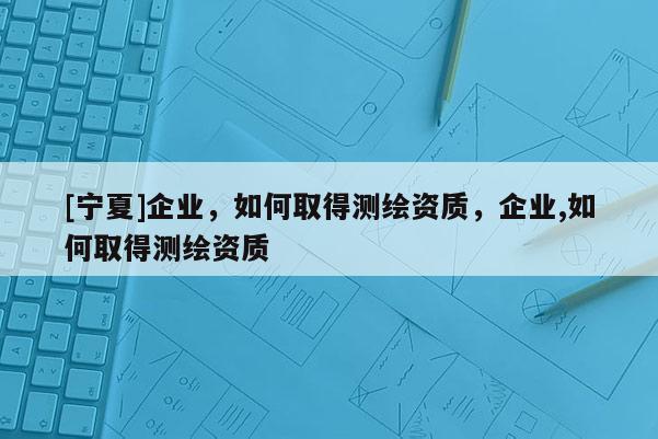 [寧夏]企業，如何取得測繪資質，企業,如何取得測繪資質