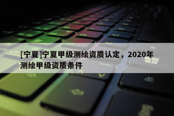 [寧夏]寧夏甲級測繪資質認定，2020年測繪甲級資質條件