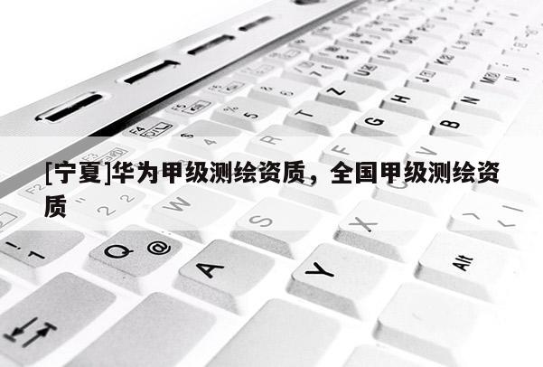 [寧夏]華為甲級(jí)測繪資質(zhì)，全國甲級(jí)測繪資質(zhì)