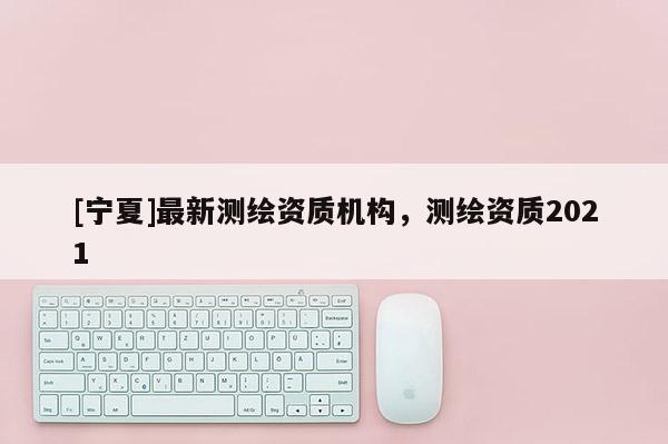 [寧夏]最新測繪資質機構，測繪資質2021