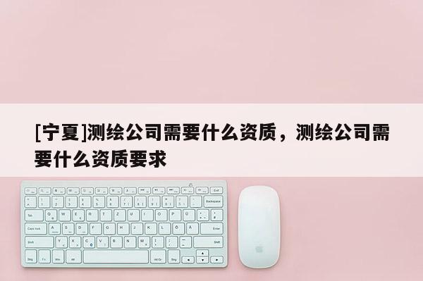 [寧夏]測繪公司需要什么資質(zhì)，測繪公司需要什么資質(zhì)要求