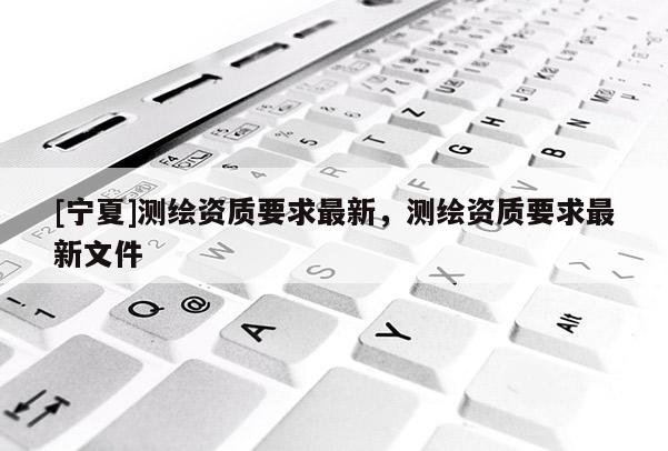 [寧夏]測(cè)繪資質(zhì)要求最新，測(cè)繪資質(zhì)要求最新文件