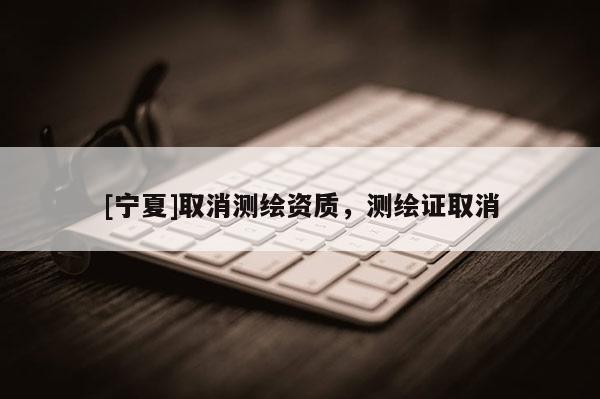 [寧夏]取消測(cè)繪資質(zhì)，測(cè)繪證取消