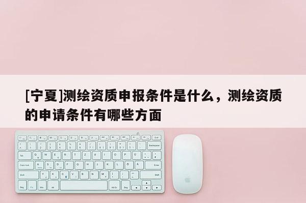 [寧夏]測繪資質申報條件是什么，測繪資質的申請條件有哪些方面