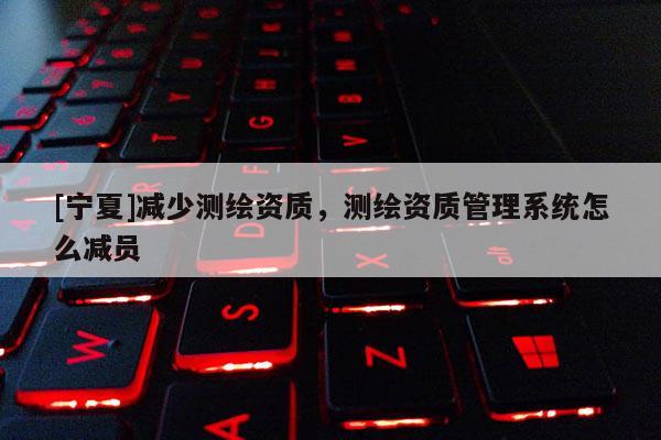 [寧夏]減少測繪資質，測繪資質管理系統怎么減員