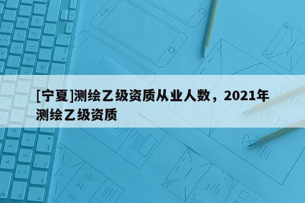 [寧夏]測繪乙級資質從業人數，2021年測繪乙級資質