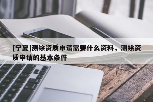 [寧夏]測繪資質申請需要什么資料，測繪資質申請的基本條件