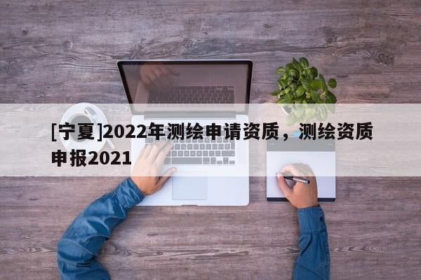 [寧夏]2022年測繪申請資質，測繪資質申報2021