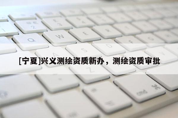 [寧夏]興義測(cè)繪資質(zhì)新辦，測(cè)繪資質(zhì)審批