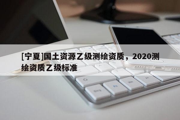[寧夏]國土資源乙級測繪資質，2020測繪資質乙級標準