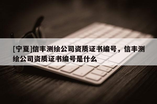 [寧夏]信豐測繪公司資質證書編號，信豐測繪公司資質證書編號是什么