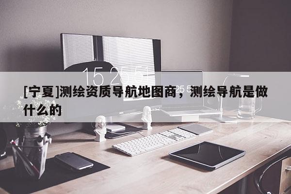 [寧夏]測(cè)繪資質(zhì)導(dǎo)航地圖商，測(cè)繪導(dǎo)航是做什么的