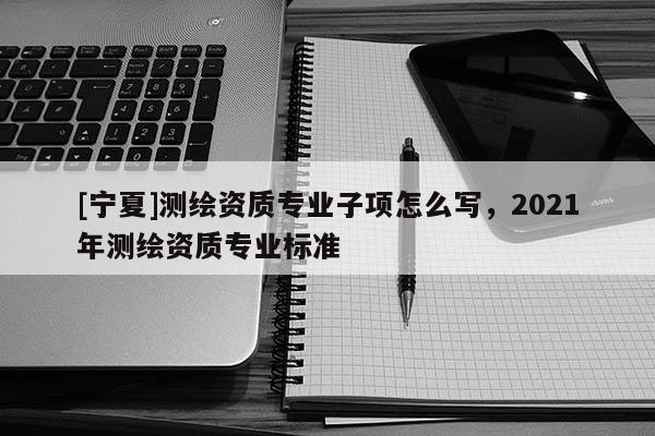 [寧夏]測繪資質專業子項怎么寫，2021年測繪資質專業標準
