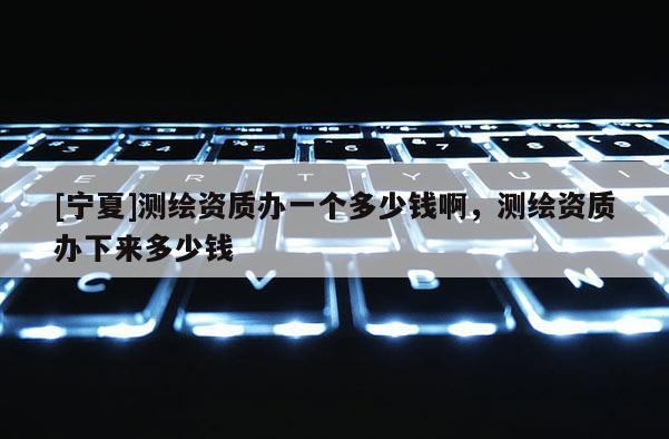 [寧夏]測繪資質辦一個多少錢啊，測繪資質辦下來多少錢